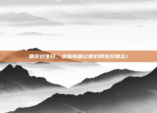 朋友过生日，这些惊喜让他们的生日难忘！