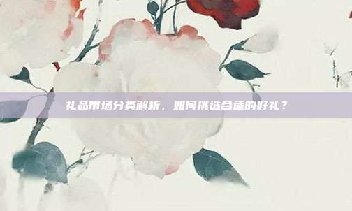 礼品市场分类解析，如何挑选合适的好礼？