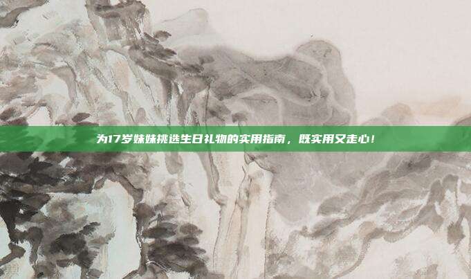 为17岁妹妹挑选生日礼物的实用指南，既实用又走心！