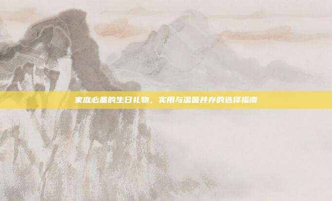 家庭必备的生日礼物，实用与温馨并存的选择指南