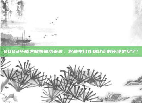 2023年精选助眠神器来袭，这些生日礼物让你的夜晚更安宁！