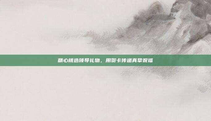 精心挑选领导礼物，用贺卡传递真挚祝福