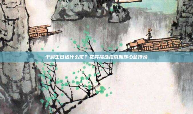 干妈生日送什么花？花卉挑选指南助你心意传情