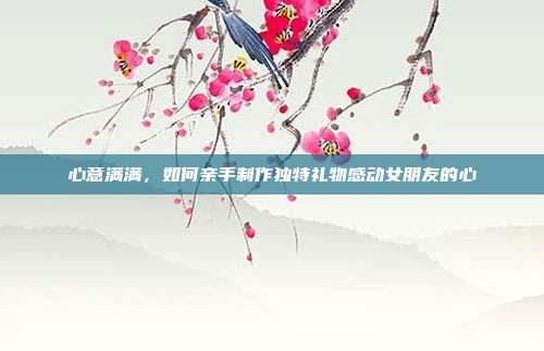 心意满满，如何亲手制作独特礼物感动女朋友的心