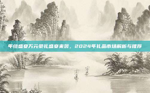 年终盛宴万元豪礼盛宴来袭，2024年礼品市场解析与推荐