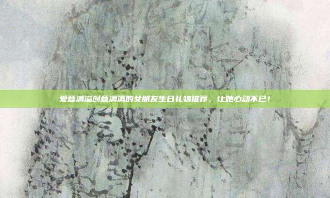 爱意满溢创意满满的女朋友生日礼物推荐，让她心动不已！