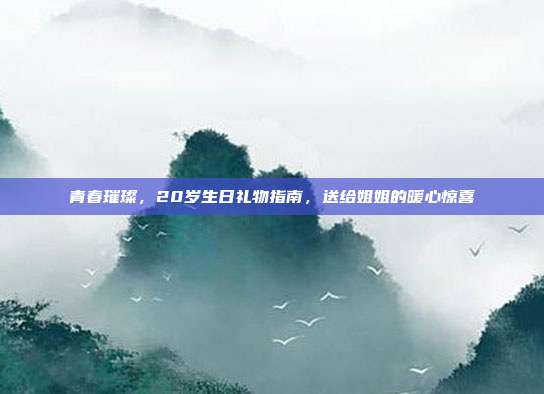 青春璀璨，20岁生日礼物指南，送给姐姐的暖心惊喜