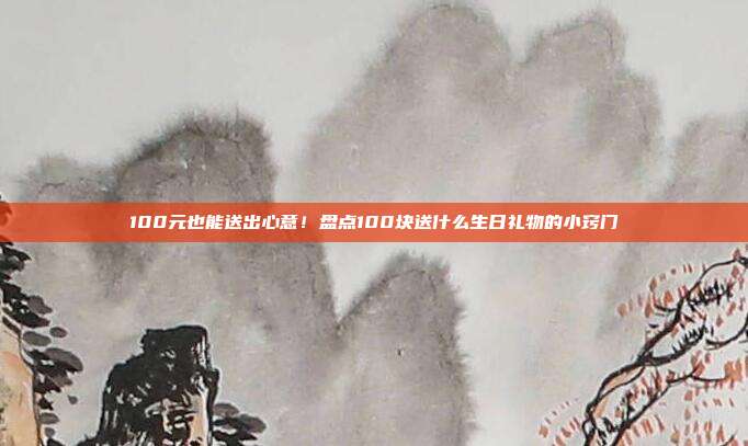 100元也能送出心意！盘点100块送什么生日礼物的小窍门