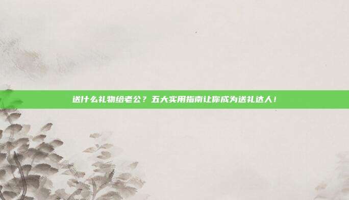 送什么礼物给老公？五大实用指南让你成为送礼达人！