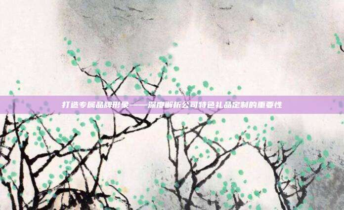 打造专属品牌形象——深度解析公司特色礼品定制的重要性