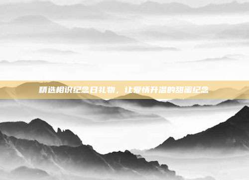 精选相识纪念日礼物，让爱情升温的甜蜜纪念