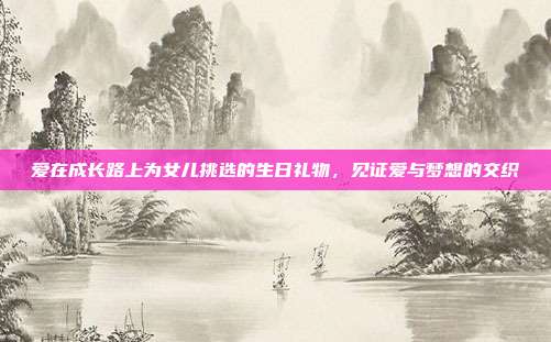 爱在成长路上为女儿挑选的生日礼物，见证爱与梦想的交织