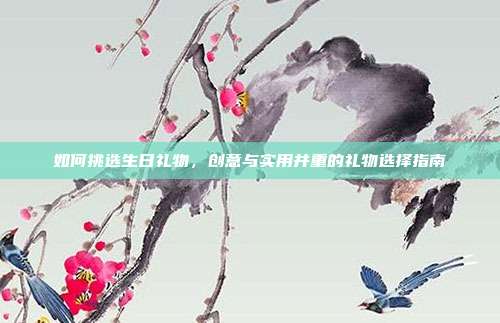 如何挑选生日礼物，创意与实用并重的礼物选择指南