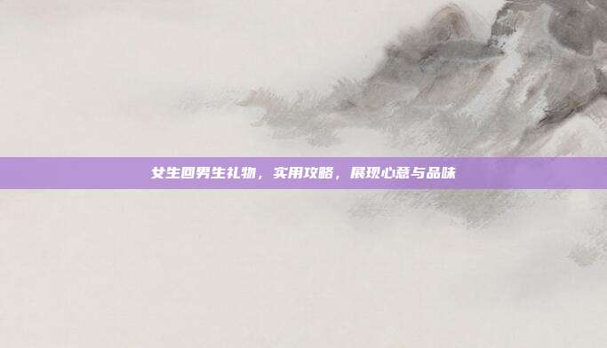 女生回男生礼物，实用攻略，展现心意与品味