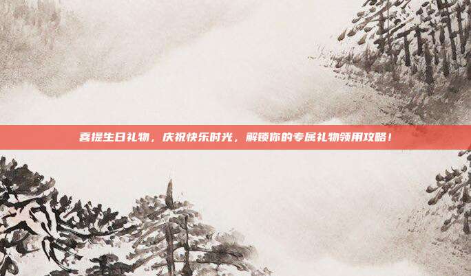 喜提生日礼物，庆祝快乐时光，解锁你的专属礼物领用攻略！
