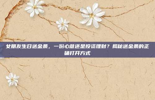 女朋友生日送金条，一份心意还是投资理财？揭秘送金条的正确打开方式