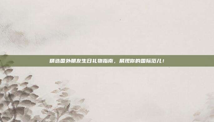 精选国外朋友生日礼物指南，展现你的国际范儿！