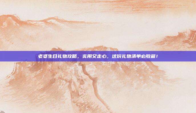 老婆生日礼物攻略，实用又走心，这份礼物清单必收藏！