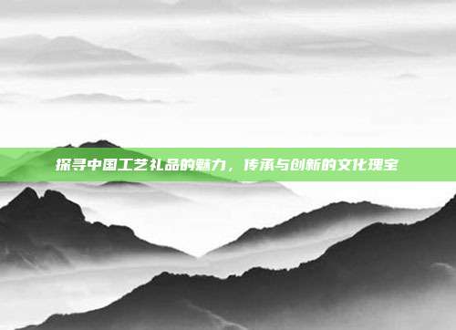 探寻中国工艺礼品的魅力，传承与创新的文化瑰宝