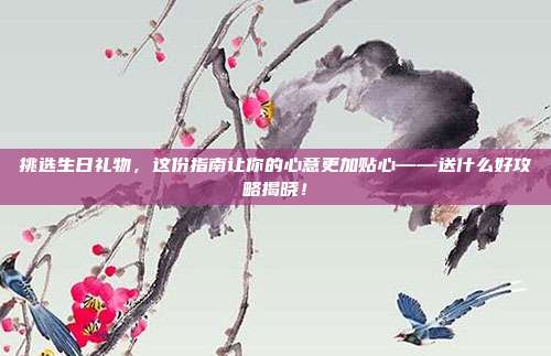 挑选生日礼物，这份指南让你的心意更加贴心——送什么好攻略揭晓！
