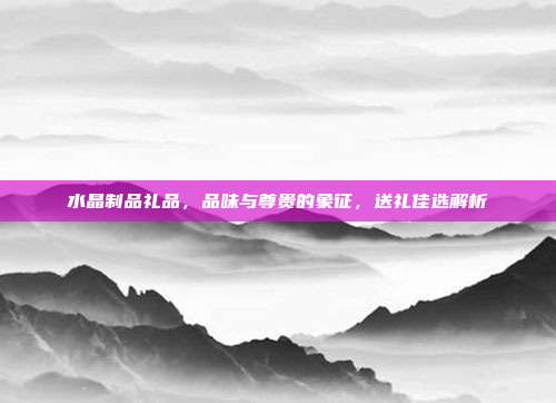 水晶制品礼品，品味与尊贵的象征，送礼佳选解析