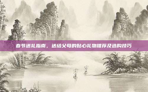 春节送礼指南，送给父母的贴心礼物推荐及选购技巧