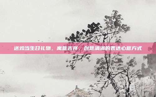 送鸡当生日礼物，寓意吉祥，创意满满的表达心意方式