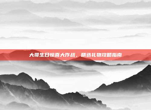 大哥生日惊喜大作战，精选礼物攻略指南
