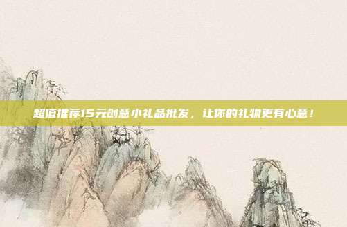 超值推荐15元创意小礼品批发，让你的礼物更有心意！