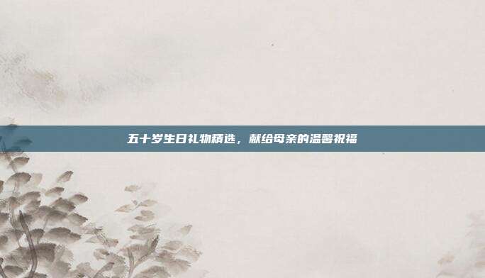 五十岁生日礼物精选，献给母亲的温馨祝福