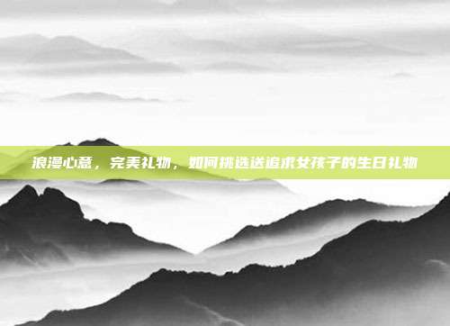 浪漫心意，完美礼物，如何挑选送追求女孩子的生日礼物