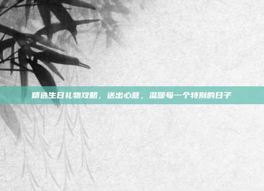 精选生日礼物攻略，送出心意，温暖每一个特别的日子