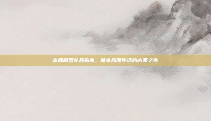 高端楼盘礼品指南，尊享品质生活的必备之选
