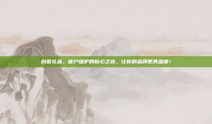 创意礼品，客户维护的贴心之选，让你的品牌更具温度！