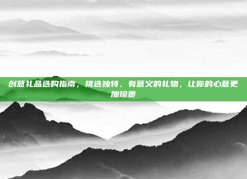 创意礼品选购指南，挑选独特、有意义的礼物，让你的心意更加珍贵