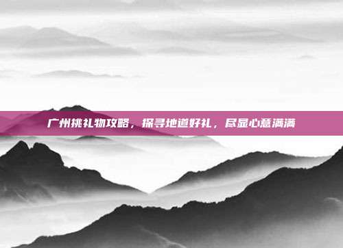 广州挑礼物攻略，探寻地道好礼，尽显心意满满