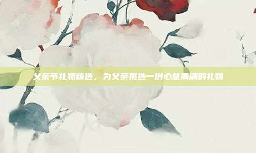 父亲节礼物精选，为父亲挑选一份心意满满的礼物