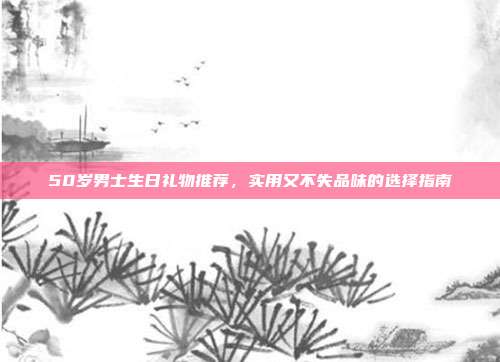 50岁男士生日礼物推荐，实用又不失品味的选择指南