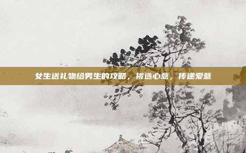 女生送礼物给男生的攻略，挑选心意，传递爱意