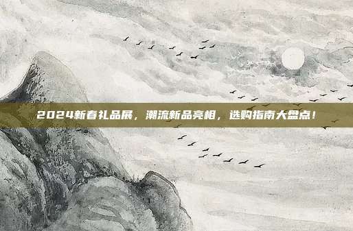 2024新春礼品展，潮流新品亮相，选购指南大盘点！