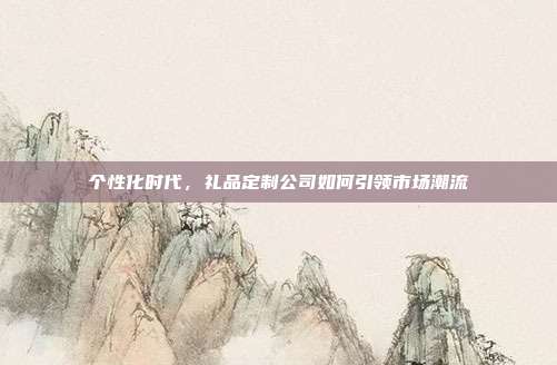 个性化时代，礼品定制公司如何引领市场潮流
