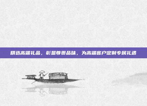 精选高端礼品，彰显尊贵品味，为高端客户定制专属礼遇
