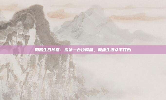 闺蜜生日惊喜！送她一台按摩器，健康生活从手开始