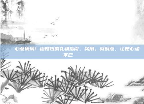 💕心意满满！给姑娘的礼物指南，实用、有创意，让她心动不已💖