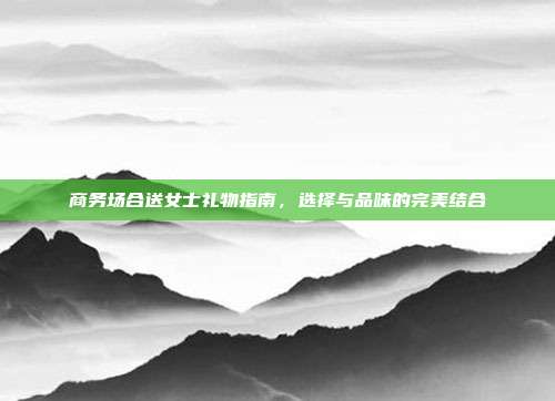 商务场合送女士礼物指南，选择与品味的完美结合