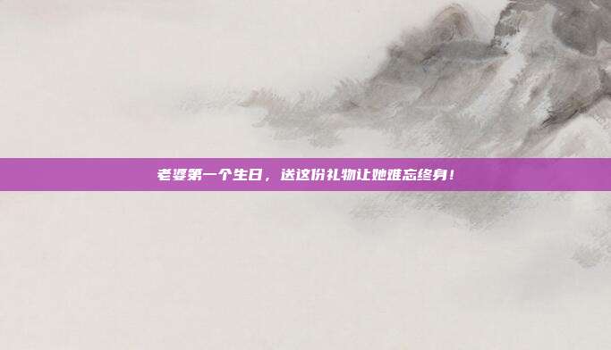 老婆第一个生日，送这份礼物让她难忘终身！