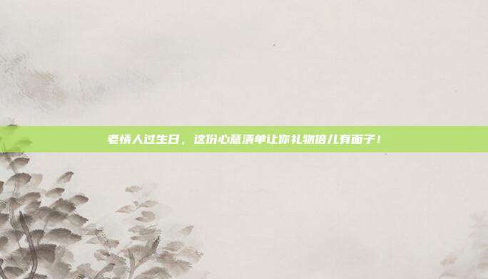 老情人过生日，这份心意清单让你礼物倍儿有面子！