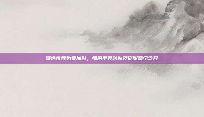 精选推荐为爱加时，情侣手表陪你见证甜蜜纪念日