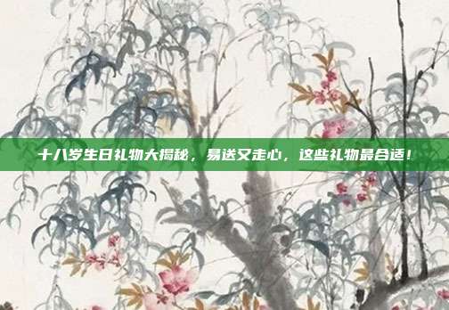 十八岁生日礼物大揭秘，易送又走心，这些礼物最合适！
