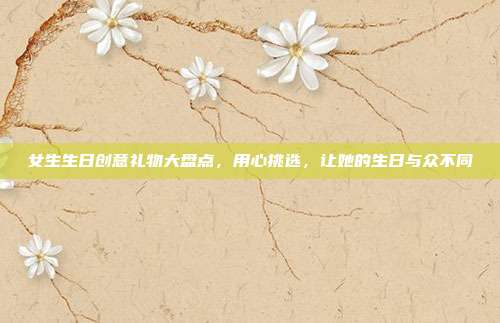 女生生日创意礼物大盘点，用心挑选，让她的生日与众不同